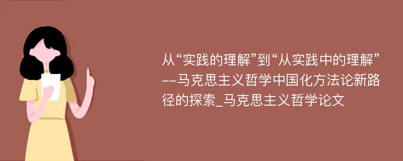 从“实践的理解”到“从实践中的理解”--马克思主义哲学中国化方法论新路径的探索_马克思主义哲学论文