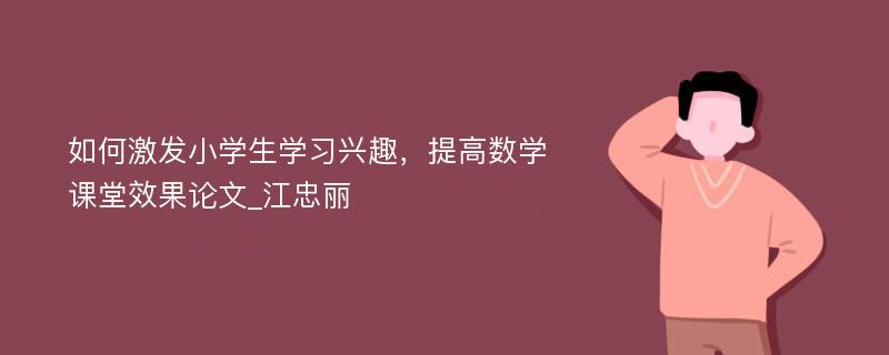 如何激发小学生学习兴趣，提高数学课堂效果论文_江忠丽