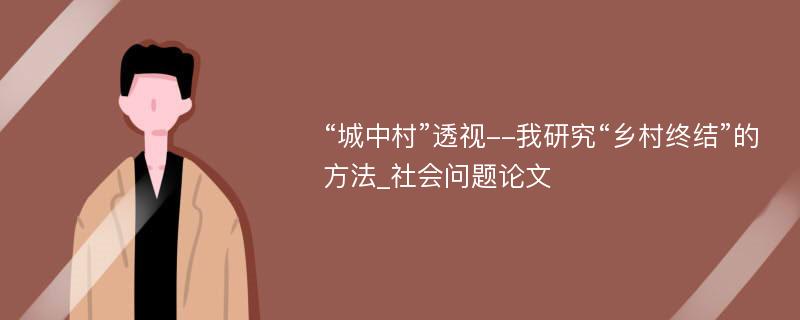 “城中村”透视--我研究“乡村终结”的方法_社会问题论文