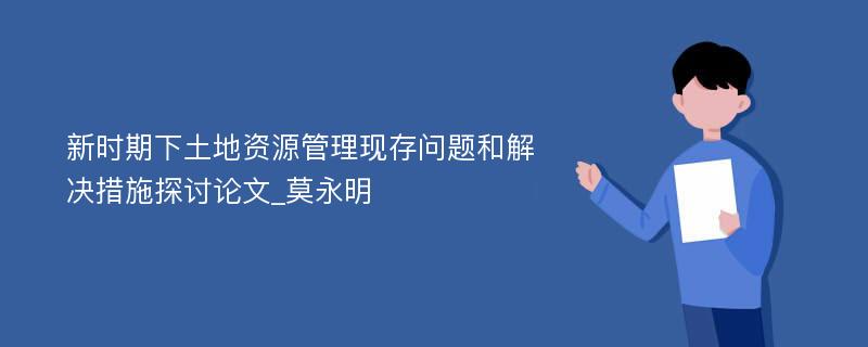 新时期下土地资源管理现存问题和解决措施探讨论文_莫永明