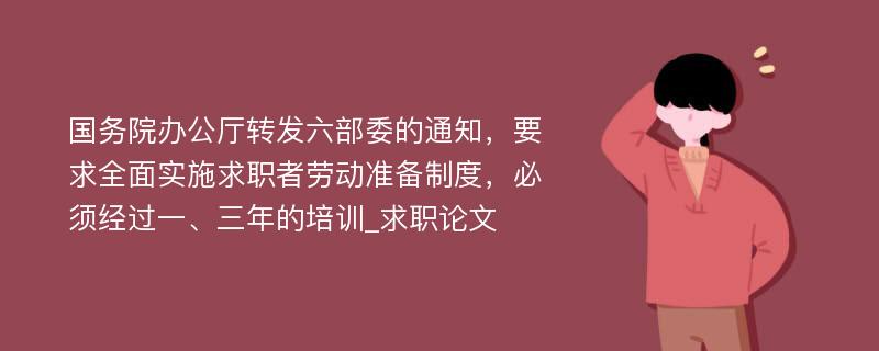 国务院办公厅转发六部委的通知，要求全面实施求职者劳动准备制度，必须经过一、三年的培训_求职论文