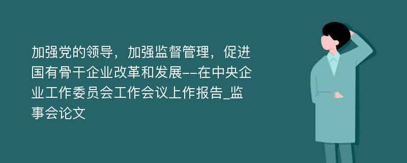 加强党的领导，加强监督管理，促进国有骨干企业改革和发展--在中央企业工作委员会工作会议上作报告_监事会论文