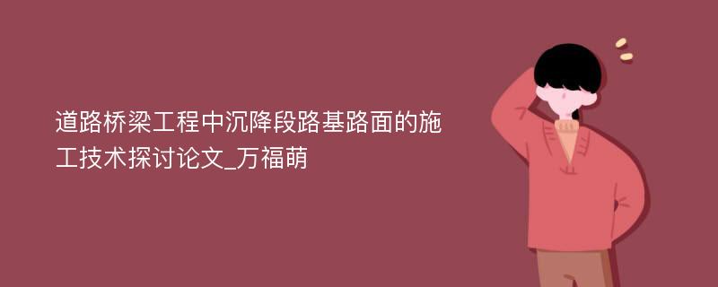 道路桥梁工程中沉降段路基路面的施工技术探讨论文_万福萌