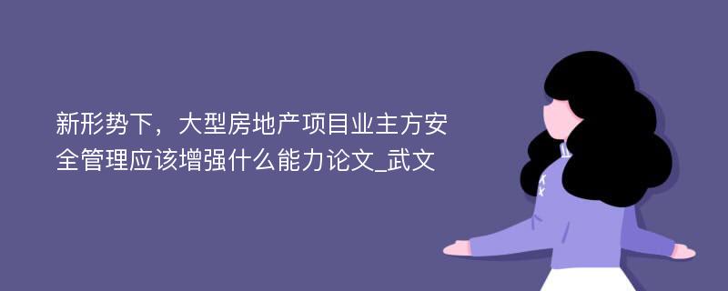 新形势下，大型房地产项目业主方安全管理应该增强什么能力论文_武文