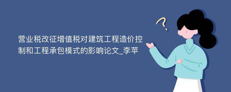 营业税改征增值税对建筑工程造价控制和工程承包模式的影响论文_李苹