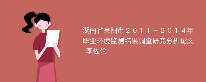 湖南省耒阳市２０１１－２０１４年职业环境监测结果调查研究分析论文_李佐伦