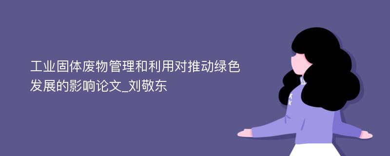 工业固体废物管理和利用对推动绿色发展的影响论文_刘敬东