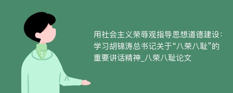 用社会主义荣辱观指导思想道德建设：学习胡锦涛总书记关于“八荣八耻”的重要讲话精神_八荣八耻论文