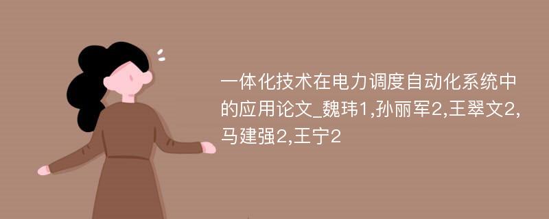 一体化技术在电力调度自动化系统中的应用论文_魏玮1,孙丽军2,王翠文2,马建强2,王宁2