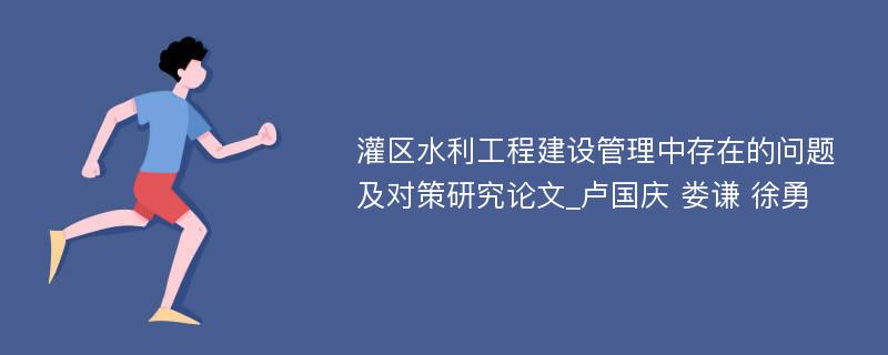 灌区水利工程建设管理中存在的问题及对策研究论文_卢国庆 娄谦 徐勇