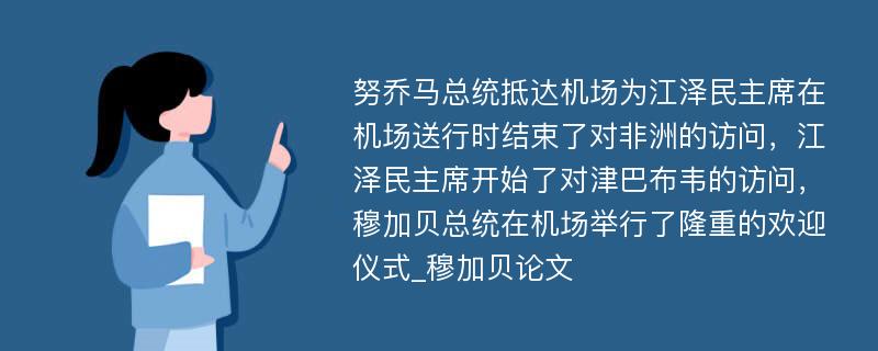 努乔马总统抵达机场为江泽民主席在机场送行时结束了对非洲的访问，江泽民主席开始了对津巴布韦的访问，穆加贝总统在机场举行了隆重的欢迎仪式_穆加贝论文