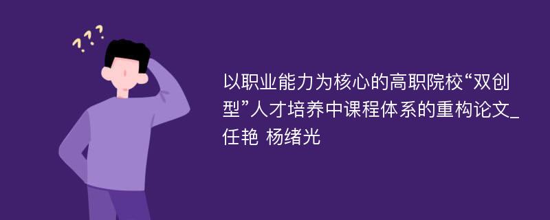 以职业能力为核心的高职院校“双创型”人才培养中课程体系的重构论文_任艳 杨绪光