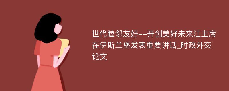 世代睦邻友好--开创美好未来江主席在伊斯兰堡发表重要讲话_时政外交论文