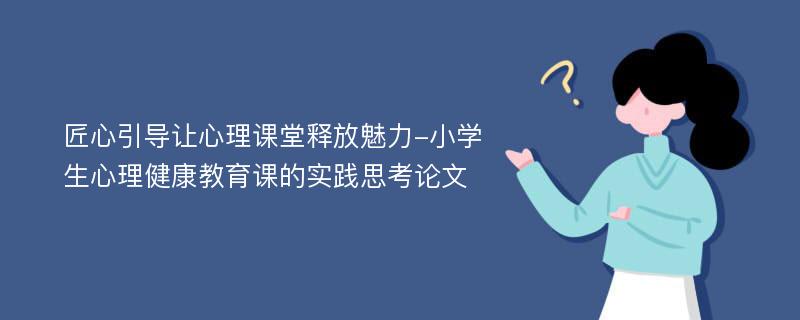 匠心引导让心理课堂释放魅力-小学生心理健康教育课的实践思考论文