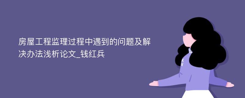 房屋工程监理过程中遇到的问题及解决办法浅析论文_钱红兵