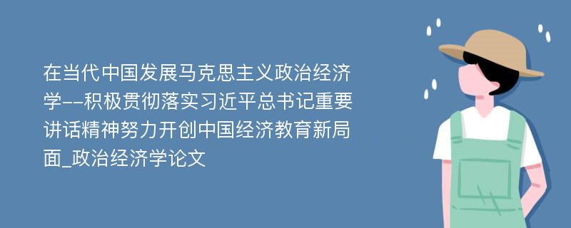 在当代中国发展马克思主义政治经济学--积极贯彻落实习近平总书记重要讲话精神努力开创中国经济教育新局面_政治经济学论文