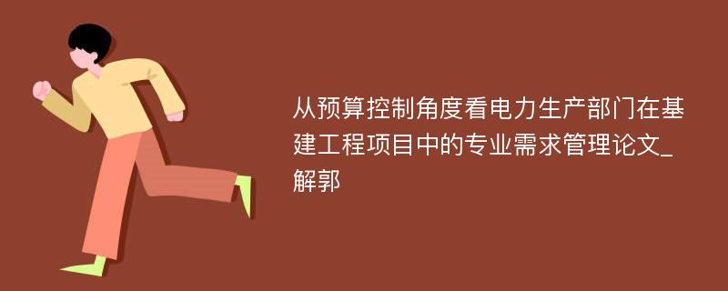 从预算控制角度看电力生产部门在基建工程项目中的专业需求管理论文_解郭