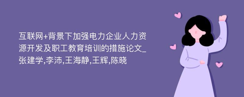 互联网+背景下加强电力企业人力资源开发及职工教育培训的措施论文_张建学,李沛,王海静,王辉,陈晓