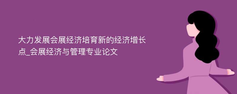 大力发展会展经济培育新的经济增长点_会展经济与管理专业论文