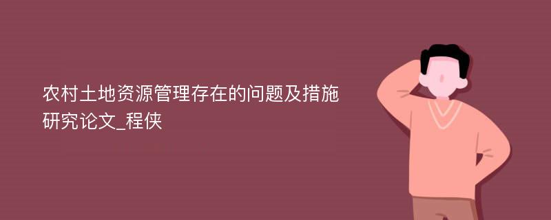 农村土地资源管理存在的问题及措施研究论文_程侠