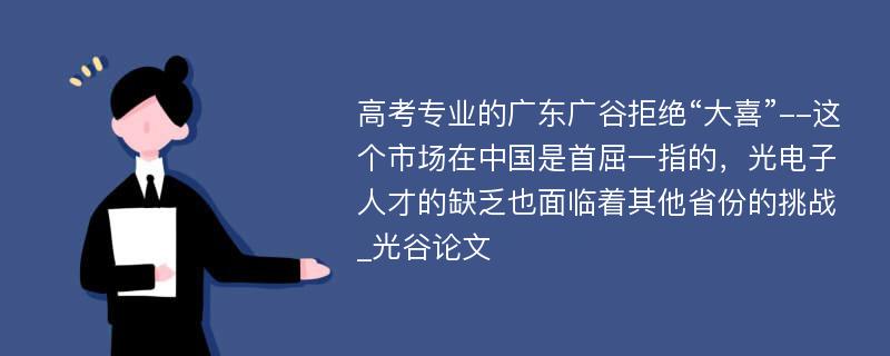 高考专业的广东广谷拒绝“大喜”--这个市场在中国是首屈一指的，光电子人才的缺乏也面临着其他省份的挑战_光谷论文