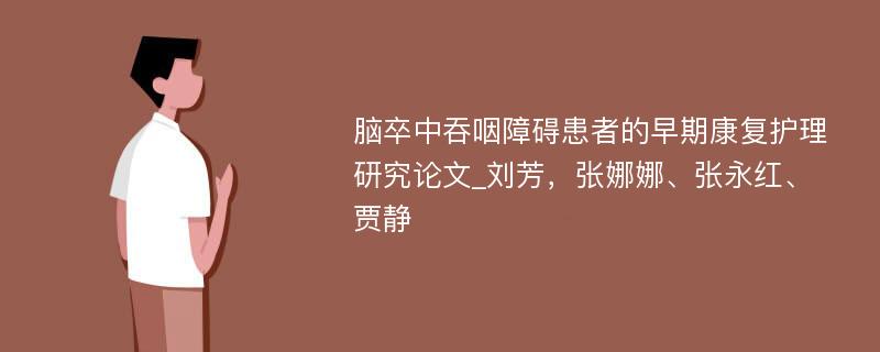 脑卒中吞咽障碍患者的早期康复护理研究论文_刘芳，张娜娜、张永红、贾静