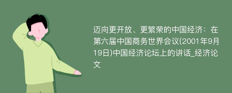 迈向更开放、更繁荣的中国经济：在第六届中国商务世界会议(2001年9月19日)中国经济论坛上的讲话_经济论文