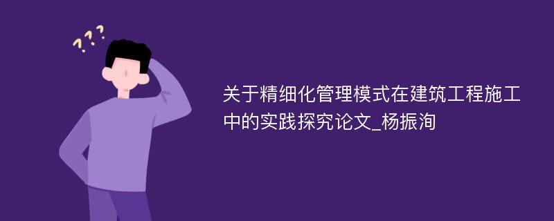 关于精细化管理模式在建筑工程施工中的实践探究论文_杨振洵