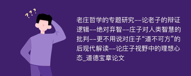 老庄哲学的专题研究--论老子的辩证逻辑--绝对弃智--庄子对人类智慧的批判--更不用说对庄子“道不可方”的后现代解读--论庄子视野中的理想心态_道德宝章论文