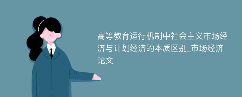 高等教育运行机制中社会主义市场经济与计划经济的本质区别_市场经济论文