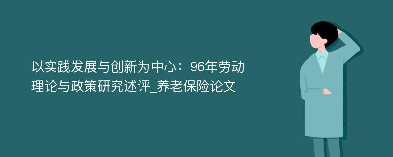 以实践发展与创新为中心：96年劳动理论与政策研究述评_养老保险论文