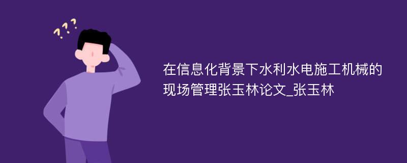 在信息化背景下水利水电施工机械的现场管理张玉林论文_张玉林