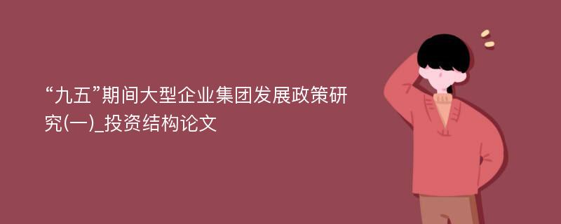 “九五”期间大型企业集团发展政策研究(一)_投资结构论文