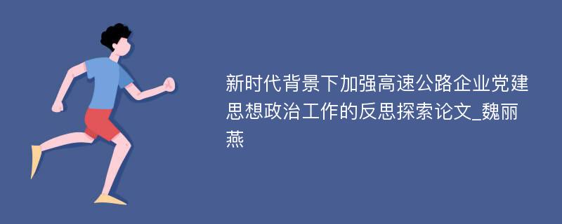 新时代背景下加强高速公路企业党建思想政治工作的反思探索论文_魏丽燕