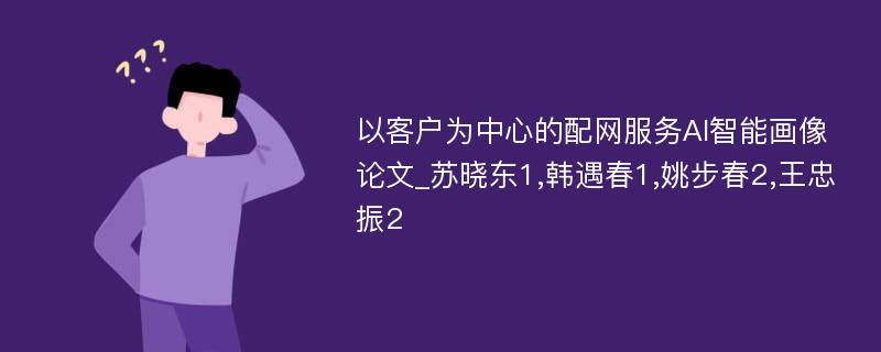 以客户为中心的配网服务AI智能画像论文_苏晓东1,韩遇春1,姚步春2,王忠振2