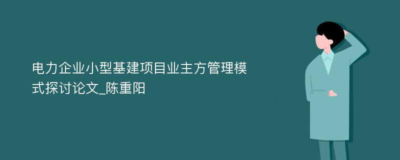 电力企业小型基建项目业主方管理模式探讨论文_陈重阳