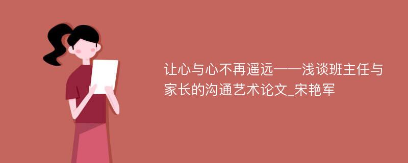 让心与心不再遥远——浅谈班主任与家长的沟通艺术论文_宋艳军