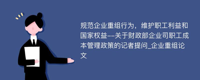 规范企业重组行为，维护职工利益和国家权益--关于财政部企业司职工成本管理政策的记者提问_企业重组论文