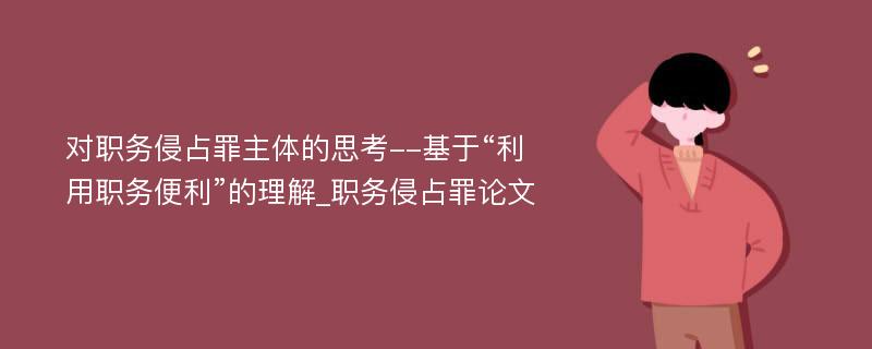 对职务侵占罪主体的思考--基于“利用职务便利”的理解_职务侵占罪论文