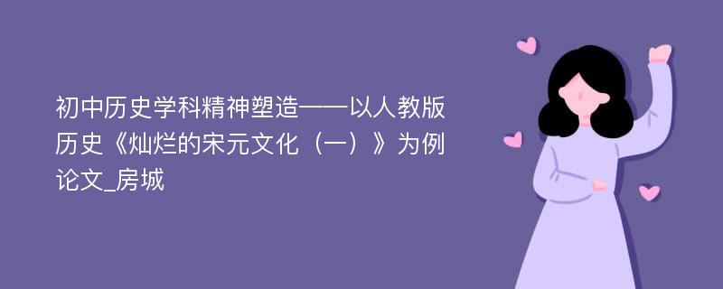 初中历史学科精神塑造——以人教版历史《灿烂的宋元文化（一）》为例论文_房城