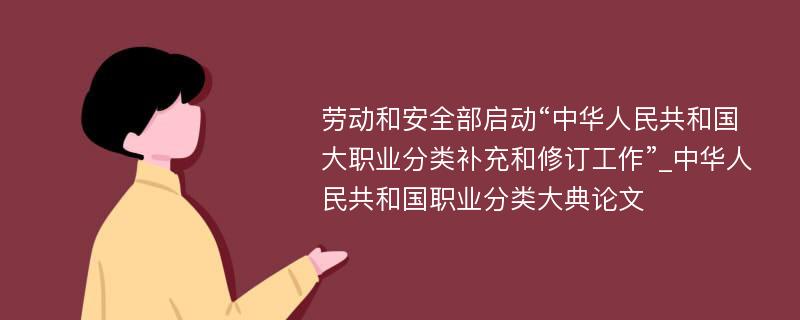 劳动和安全部启动“中华人民共和国大职业分类补充和修订工作”_中华人民共和国职业分类大典论文