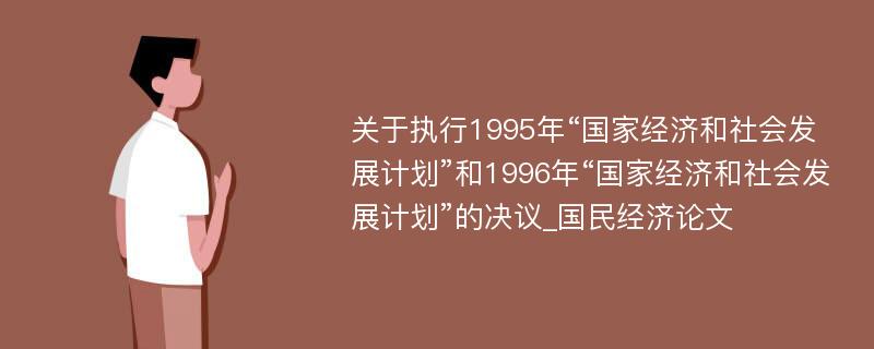 关于执行1995年“国家经济和社会发展计划”和1996年“国家经济和社会发展计划”的决议_国民经济论文