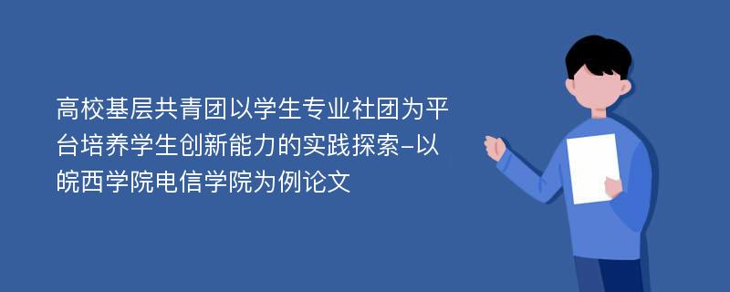 高校基层共青团以学生专业社团为平台培养学生创新能力的实践探索-以皖西学院电信学院为例论文