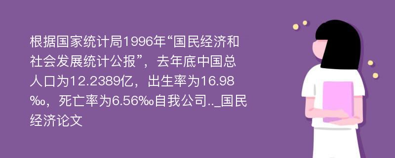 根据国家统计局1996年“国民经济和社会发展统计公报”，去年底中国总人口为12.2389亿，出生率为16.98‰，死亡率为6.56‰自我公司.._国民经济论文