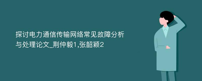 探讨电力通信传输网络常见故障分析与处理论文_荆仲毅1,张韶颖2