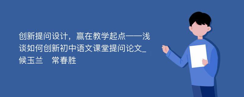 创新提问设计，赢在教学起点——浅谈如何创新初中语文课堂提问论文_候玉兰　常春胜