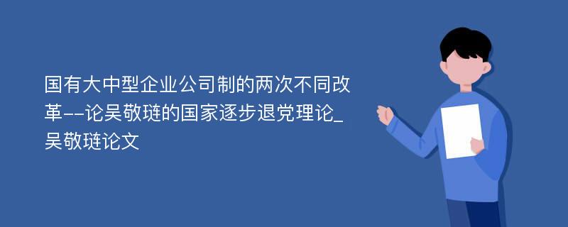 国有大中型企业公司制的两次不同改革--论吴敬琏的国家逐步退党理论_吴敬琏论文