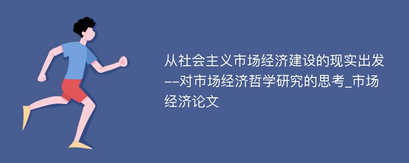 从社会主义市场经济建设的现实出发--对市场经济哲学研究的思考_市场经济论文