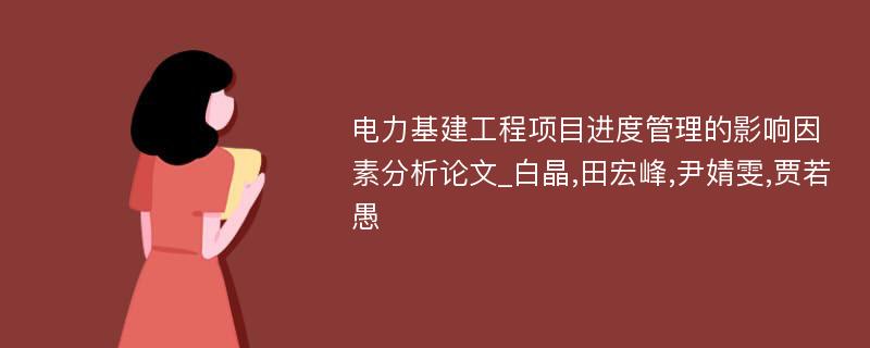 电力基建工程项目进度管理的影响因素分析论文_白晶,田宏峰,尹婧雯,贾若愚