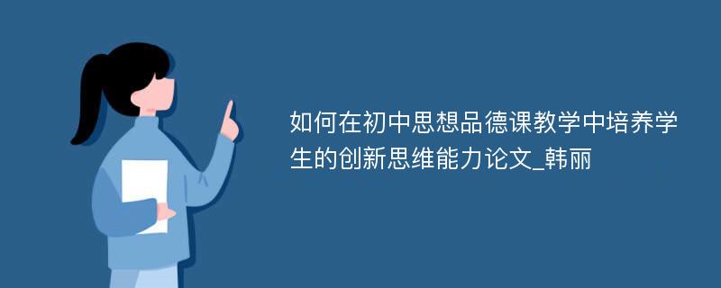 如何在初中思想品德课教学中培养学生的创新思维能力论文_韩丽